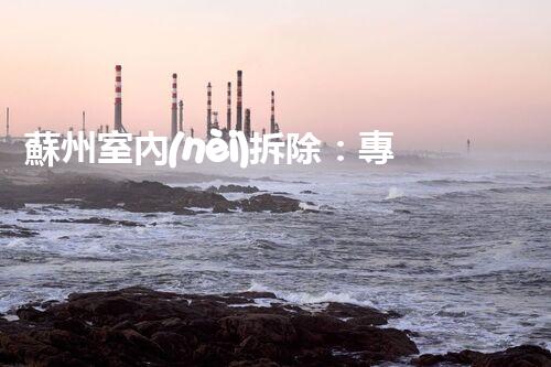 蘇州室內(nèi)拆除：專業(yè)高效，安全環(huán)保一站式服務(wù)